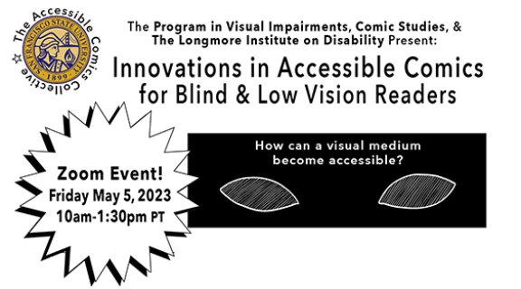 Flyer: Headline reads "The Program in Visual Impairments, Comic Studies & The Longmore Institute on Disability Present: Innovations in Accessible Comics for Blind & Low Vision Readers." To the side is the gold seal for SFSU Under is a star with the words "Zoom Event! Friday May 5, 2023, 10am to 1:30pm."